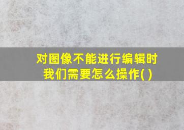 对图像不能进行编辑时我们需要怎么操作( )